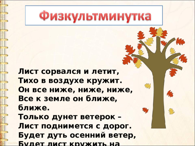 Лист сорвался и летит,  Тихо в воздухе кружит.  Он все ниже, ниже, ниже,  Все к земле он ближе, ближе.  Только дунет ветерок –  Лист поднимется с дорог.  Будет дуть осенний ветер,  Будет лист кружить на свете. 