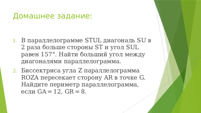 Домашнее задание: В параллелограмме STUL диагональ SU в 2 раза больше стороны ST и угол SUL равен 157°. Найти больший угол между диагоналями параллелограмма. Биссектриса угла Z параллелограмма ROZA пересекает сторону AR в точке G. Найдите периметр параллелограмма, если GA = 12, GR = 8. 