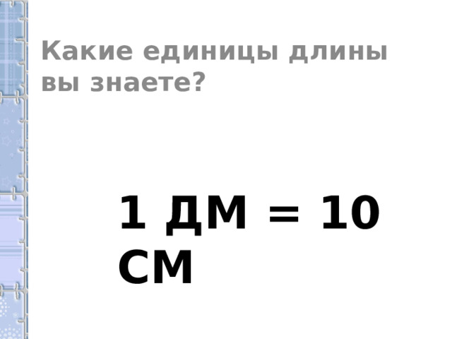 Какие единицы длины вы знаете?  1 ДМ = 10 СМ 