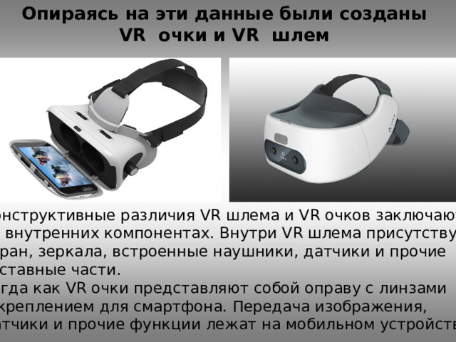 Опираясь на эти данные были созданы VR очки и VR шлем Конструктивные различия VR шлема и VR очков заключаются во внутренних компонентах. Внутри VR шлема присутствует экран, зеркала, встроенные наушники, датчики и прочие составные части. Тогда как VR очки представляют собой оправу с линзами и креплением для смартфона. Передача изображения, датчики и прочие функции лежат на мобильном устройстве. 