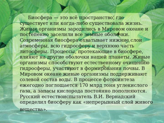  Биосфера — это всё пространство, где существует или когда-либо существовала жизнь. Живые организмы зародились в Мировом океане и постепенно заселили все земные оболочки. Современная биосфера охватывает нижние слои атмосферы, всю гидросферу и верхнюю часть литосферы. Процессы, протекающие в биосфере, влияют на другие оболочки нашей планеты. Живые организмы способствуют естественному очищению гидросферы, участвуют в формировании почвы. В Мировом океане живые организмы поддерживают солевой состав воды. В процессе фотосинтеза ежегодно поглощается 170 млрд тонн углекислого газа, а запасы кислорода постоянно пополняются. Русский естествоиспытатель В.И. Вернадский определил биосферу как «непрерывный слой живого вещества».   