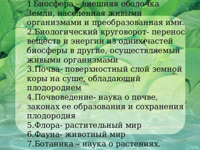             1 . Биосфера – внешняя оболочка Земли, населенная живыми организмами и преобразованная ими.  2.Биологический круговорот- перенос веществ и энергии из одних частей биосферы в другие, осуществляемый живыми организмами  3.Почва- поверхностный слой земной коры на суше, обладающий плодородием  4.Почвоведение- наука о почве, законах ее образования и сохранения плодородия  5.Флора- растительный мир  6.Фауна- животный мир  7.Ботаника – наука о растениях.      