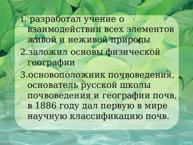 1 . разработал учение о взаимодействии всех элементов живой и неживой природы 2.заложил основы физической географии 3.основоположник почвоведения, основатель русской школы почвоведения и географии почв, в 1886 году дал первую в мире научную классификацию почв. 