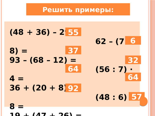Решить примеры: (48 + 36) – 29 =  62 – (7 · 8) = 93 – (68 – 12) =  (56 : 7) · 4 = 36 + (20 + 8) =  (48 : 6) · 8 = 19 + (47 + 26) =  (63 : 7) + 48 = 55 6 37 32 64 64 92 57 