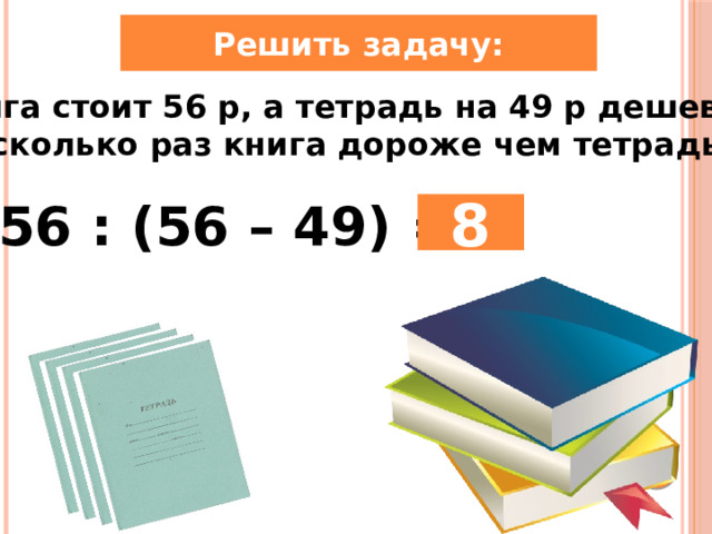 Решить задачу: Книга стоит 56 р, а тетрадь на 49 р дешевле. Во сколько раз книга дороже чем тетрадь? 56 : (56 – 49) = 8 
