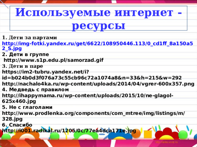 Используемые интернет - ресурсы 1. Дети за партами http://img-fotki.yandex.ru/get/6622/108950446.113/0_cd1ff_8a150a52_S.jpg 2. Дети в группе  http://www.s1p.edu.pl/samorzad.gif  3. Дети в паре https://im2-tubru.yandex.net/i?id=b024b0d3f076a73c55cb96c72a1074a8&n=33&h=215&w=292 http://nachalo4ka.ru/wp-content/uploads/2014/04/vgrer-600x357.png 4. Медведь с правилом http://ihappymama.ru/wp-content/uploads/2015/10/ne-glagol-625x460.jpg 5. Не с глаголами http://www.prodlenka.org/components/com_mtree/img/listings/m/328.jpg 6. Спасибо http://i001.radikal.ru/1205/0c/77ea4dca171e.jpg 