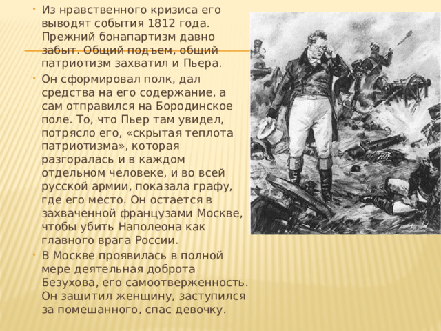 Из нравственного кризиса его выводят события 1812 года. Прежний бонапартизм давно забыт. Общий подъем, общий патриотизм захватил и Пьера. Он сформировал полк, дал средства на его содержание, а сам отправился на Бородинское поле. То, что Пьер там увидел, потрясло его, «скрытая теплота патриотизма», которая разгоралась и в каждом отдельном человеке, и во всей русской армии, показала графу, где его место. Он остается в захваченной французами Москве, чтобы убить Наполеона как главного врага России. В Москве проявилась в полной мере деятельная доброта Безухова, его самоотверженность. Он защитил женщину, заступился за помешанного, спас девочку. 