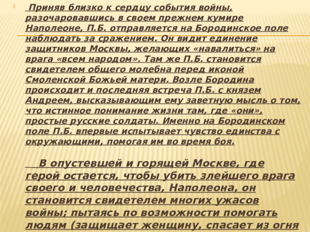   Приняв близко к сердцу события войны, разочаровавшись в своем прежнем кумире Наполеоне, П.Б. отправляется на Бородинское поле наблюдать за сражением. Он видит единение защитников Москвы, желающих «навалиться» на врага «всем народом». Там же П.Б. становится свидетелем общего молебна перед иконой Смоленской Божьей матери. Возле Бородина происходит и последняя встреча П.Б. с князем Андреем, высказывающим ему заветную мысль о том, что истинное понимание жизни там, где «они», простые русские солдаты. Именно на Бородинском поле П.Б. впервые испытывает чувство единства с окружающими, помогая им во время боя.        В опустевшей и горящей Москве, где герой остается, чтобы убить злейшего врага своего и человечества, Наполеона, он становится свидетелем многих ужасов войны; пытаясь по возможности помогать людям (защищает женщину, спасает из огня ребенка), попадает в плен как «поджигатель» и переживает там ужасные минуты ожидания смерти, наблюдая за казнью пленных. 