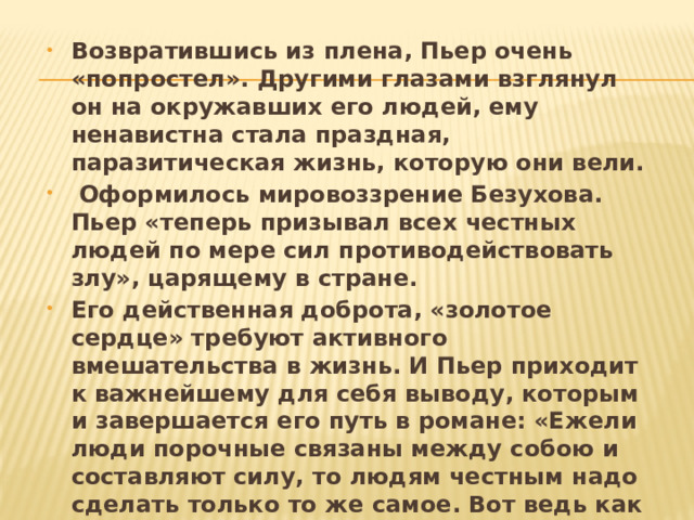 Возвратившись из плена, Пьер очень «попростел». Другими глазами взглянул он на окружавших его людей, ему ненавистна стала праздная, паразитическая жизнь, которую они вели.  Оформилось мировоззрение Безухова. Пьер «теперь призывал всех честных людей по мере сил противодействовать злу», царящему в стране. Его действенная доброта, «золотое сердце» требуют активного вмешательства в жизнь. И Пьер приходит к важнейшему для себя выводу, которым и завершается его путь в романе: «Ежели люди порочные связаны между собою и составляют силу, то людям честным надо сделать только то же самое. Вот ведь как просто». Но к этому простому решению Безухов пришел по сложнейшему пути «поисков мысли». 