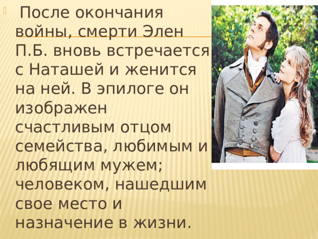   После окончания войны, смерти Элен П.Б. вновь встречается с Наташей и женится на ней. В эпилоге он изображен счастливым отцом семейства, любимым и любящим мужем; человеком, нашедшим свое место и назначение в жизни. 