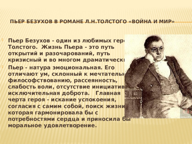   Пьер Безухов в романе Л.Н.Толстого «Война и мир» Пьер Безухов - один из любимых героев Толстого. Жизнь Пьера - это путь открытий и разочарований, путь кризисный и во многом драматический. Пьер - натура эмоциональная. Его отличают ум, склонный к мечтательному философствованию, рассеянность, слабость воли, отсутствие инициативы, исключительная доброта. Главная черта героя - искание успокоения, согласия с самим собой, поиск жизни, которая гармонировала бы с потребностями сердца и приносила бы моральное удовлетворение. 