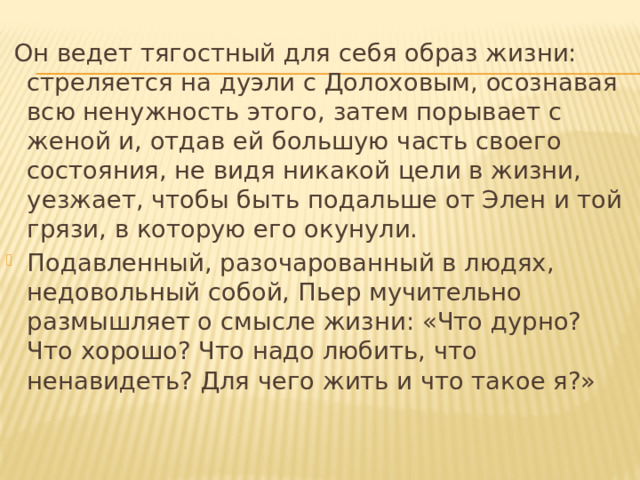  Он ведет тягостный для себя образ жизни: стреляется на дуэли с Долоховым, осознавая всю ненужность этого, затем порывает с женой и, отдав ей большую часть своего состояния, не видя никакой цели в жизни, уезжает, чтобы быть подальше от Элен и той грязи, в которую его окунули. Подавленный, разочарованный в людях, недовольный собой, Пьер мучительно размышляет о смысле жизни: «Что дурно? Что хорошо? Что надо любить, что ненавидеть? Для чего жить и что такое я?»   