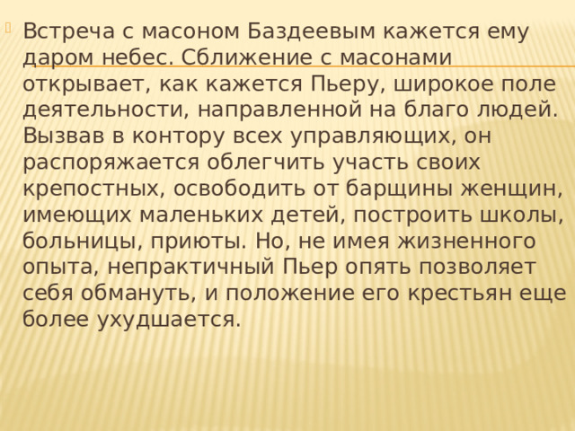 Встреча с масоном Баздеевым кажется ему даром небес. Сближение с масонами открывает, как кажется Пьеру, широкое поле деятельности, направленной на благо людей. Вызвав в контору всех управляющих, он распоряжается облегчить участь своих крепостных, освободить от барщины женщин, имеющих маленьких детей, построить школы, больницы, приюты. Но, не имея жизненного опыта, непрактичный Пьер опять позволяет себя обмануть, и положение его крестьян еще более ухудшается. 