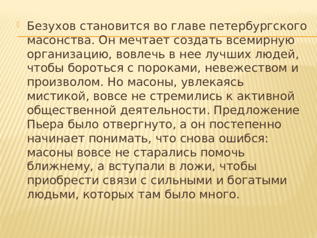 Безухов становится во главе петербургского масонства. Он мечтает создать всемирную организацию, вовлечь в нее лучших людей, чтобы бороться с пороками, невежеством и произволом. Но масоны, увлекаясь мистикой, вовсе не стремились к активной общественной деятельности. Предложение Пьера было отвергнуто, а он постепенно начинает понимать, что снова ошибся: масоны вовсе не старались помочь ближнему, а вступали в ложи, чтобы приобрести связи с сильными и богатыми людьми, которых там было много. 