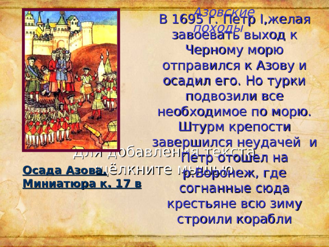 Азовские походы В 1695 г. Петр I ,желая завоевать выход к Черному морю отправился к Азову и осадил его. Но турки подвозили все необходимое по морю.  Штурм крепости завершился неудачей и Петр  отошел на р.Воронеж, где согнанные сюда крестьяне всю зиму строили корабли Осада Азова. Миниатюра к. 17 в 