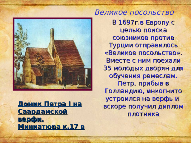Великое посольство В 1697г.в Европу с целью поиска союзников против Турции отправилось «Великое посольство».  Вместе с ним поехали 35 молодых дворян для обучения ремеслам. Петр, прибыв в Голландию, инкогнито устроился на верфь и вскоре получил диплом плотника Домик Петра I на Саардамской верфи. Миниатюра к.17 в 
