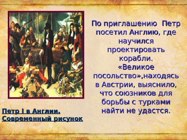 По приглашению Петр посетил Англию, где научился проектировать корабли.  «Великое посольство»,находясь в Австрии, выяснило, что союзников для борьбы с турками найти не удастся. Петр I в Англии. Современный рисунок 