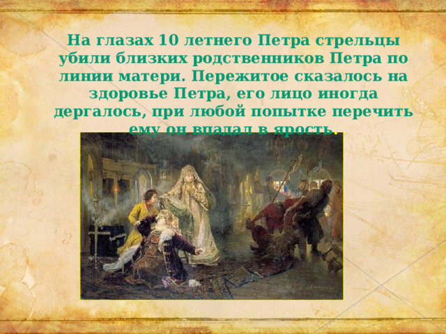 На глазах 10 летнего Петра стрельцы убили близких родственников Петра по линии матери. Пережитое сказалось на здоровье Петра, его лицо иногда дергалось, при любой попытке перечить ему он впадал в ярость . 