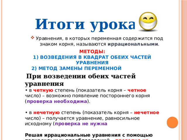 Итоги урока Уравнения, в которых переменная содержится под знаком корня, называются иррациональными . Методы: 1) возведения в квадрат обеих частей уравнения  2) метод замены переменной  При возведении обеих частей уравнения • в четную степень (показатель корня – четное число) – возможно появление постороннего корня ( проверка необходима ). • в нечетную степень (показатель корня – нечетное число) – получается уравнение, равносильное исходному ( проверка не нужна  Решая иррациональные уравнения с помощью равносильных преобразований – проверка не нужна . 