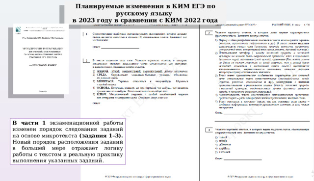 Планируемые изменения в КИМ ЕГЭ по русскому языку в 2023 году в сравнении с КИМ 2022 года В части 1 экзаменационной работы изменен порядок следования заданий на основе микротекста (задания 1–3). Новый порядок расположения заданий в большей мере отражает логику работы с текстом и реальную практику выполнения указанных заданий. 