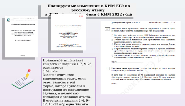 Планируемые изменения в КИМ ЕГЭ по русскому языку в 2023 году в сравнении с КИМ 2022 года Правильное выполнение каждого из заданий 1–7, 9–25 оценивается 1 баллом. Задание считается выполненным верно, если ответ записан в той форме, которая указана в инструкции по выполнению задания, и полностью совпадает с эталоном ответа. В ответах на задания 2–4, 9–12, 15–23 порядок записи символов значения не имеет. 