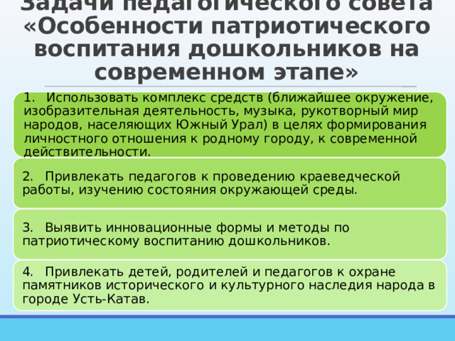 Задачи педагогического совета «Особенности патриотического воспитания дошкольников на современном этапе» 1.  Использовать комплекс средств (ближайшее окружение, изобразительная деятельность, музыка, рукотворный мир народов, населяющих Южный Урал) в целях формирования личностного отношения к родному городу, к современной действительности. 2.  Привлекать педагогов к проведению краеведческой работы, изучению состояния окружающей среды. 3.  Выявить инновационные формы и методы по патриотическому воспитанию дошкольников. 4.  Привлекать детей, родителей и педагогов к охране памятников исторического и культурного наследия народа в городе Усть-Катав. 