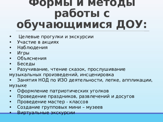 Формы и методы работы с обучающимися ДОУ:  Целевые прогулки и экскурсии •  Участие в акциях •  Наблюдения •  Игры •  Объяснения •  Беседы •  Разучивание, чтение сказок, прослушивание музыкальных произведений, инсценировка •  Занятия НОД по ИЗО деятельности, лепке, аппликации, музыке •  Оформление патриотических уголков •  Проведение праздников, развлечений и досугов •  Проведение мастер - классов •  Создание групповых мини – музеев •  Виртуальные экскурсии 