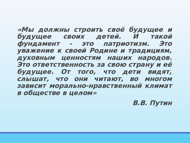 «Мы должны строить своё будущее и будущее своих детей. И такой фундамент - это патриотизм. Это уважение к своей Родине и традициям, духовным ценностям наших народов. Это ответственность за свою страну и её будущее. От того, что дети видят, слышат, что они читают, во многом зависит морально-нравственный климат в обществе в целом» В.В. Путин 