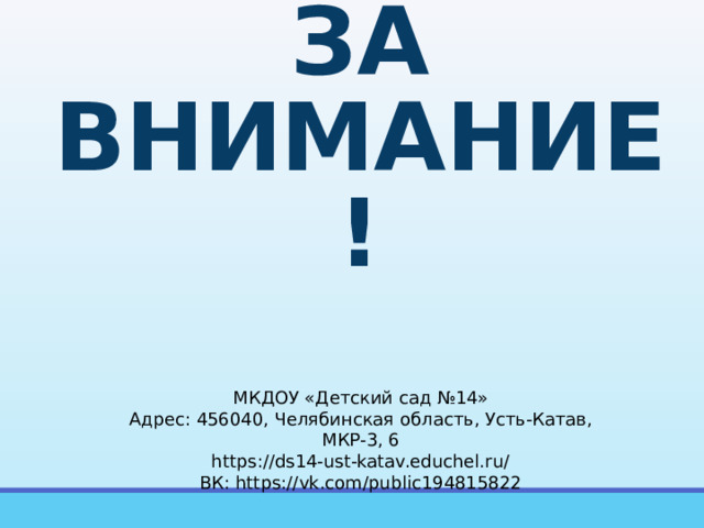 СПАСИБО  ЗА ВНИМАНИЕ! МКДОУ «Детский сад №14» Адрес: 456040, Челябинская область, Усть-Катав, МКР-3, 6 https://ds14-ust-katav.educhel.ru/ ВК: https://vk.com/public194815822 