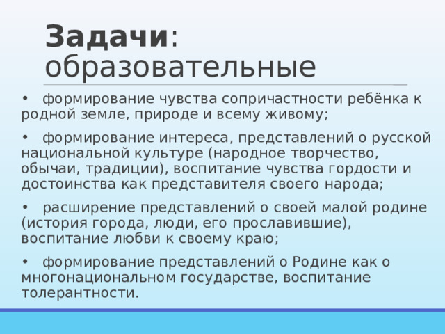 Задачи : образовательные •  формирование чувства сопричастности ребёнка к родной земле, природе и всему живому; •  формирование интереса, представлений о русской национальной культуре (народное творчество, обычаи, традиции), воспитание чувства гордости и достоинства как представителя своего народа; •  расширение представлений о своей малой родине (история города, люди, его прославившие), воспитание любви к своему краю; •  формирование представлений о Родине как о многонациональном государстве, воспитание толерантности. 