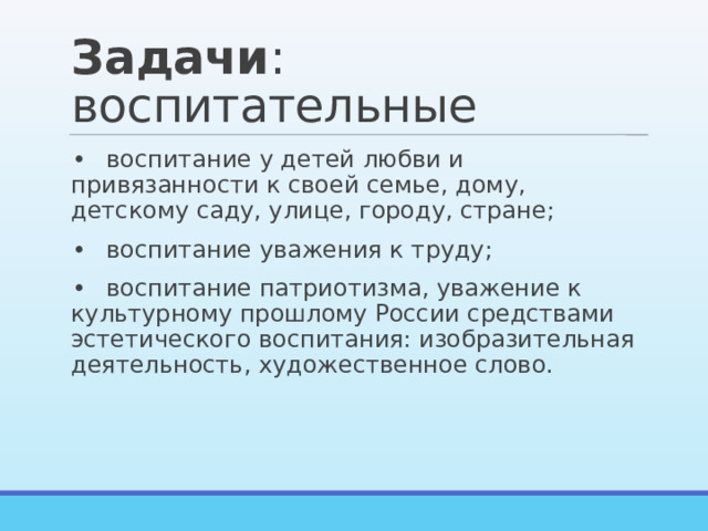 Задачи : воспитательные •  воспитание у детей любви и привязанности к своей семье, дому, детскому саду, улице, городу, стране; •  воспитание уважения к труду; •  воспитание патриотизма, уважение к культурному прошлому России средствами эстетического воспитания: изобразительная деятельность, художественное слово. 