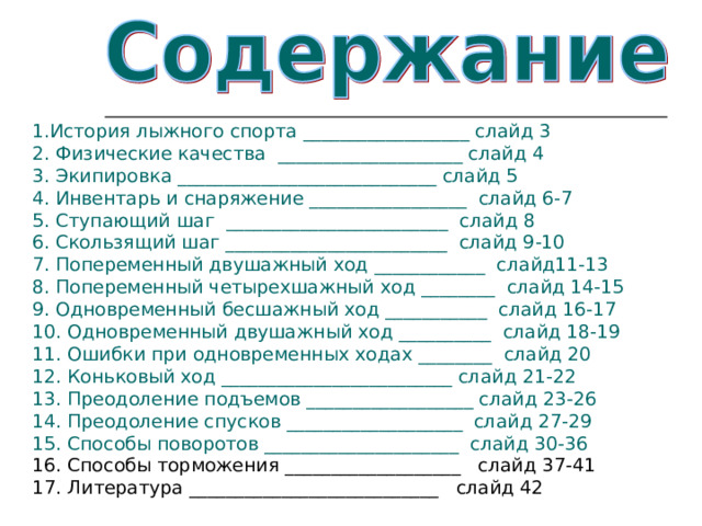 1.История лыжного спорта __________________ слайд 3 2. Физические качества  ____________________ слайд 4 3. Экипировка ____________________________ слайд 5 4. Инвентарь и снаряжение _________________  слайд 6-7 5. Ступающий шаг  ________________________  слайд 8 6. Скользящий шаг ________________________  слайд 9-10 7. Попеременный двушажный ход ____________  слайд11-13 8. Попеременный четырехшажный ход ________  слайд 14-15 9. Одновременный бесшажный ход ___________  слайд 16-17 10. Одновременный двушажный ход __________  слайд 18-19 11. Ошибки при одновременных ходах ________  слайд 20 12. Коньковый ход _________________________ слайд 21-22 13. Преодоление подъемов __________________ слайд 23-26 14. Преодоление спусков ___________________  слайд 27-29 15. Способы поворотов _____________________  слайд 30-36 16. Способы торможения ___________________ слайд 37-41 17. Литература ___________________________ слайд 42 