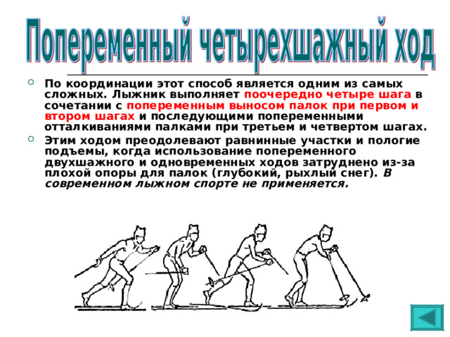 По координации этот способ является одним из самых сложных. Лыжник выполняет поочередно четыре шага в сочетании с попеременным выносом палок при первом и втором шагах и последующими попеременными отталкиваниями палками при третьем и четвертом шагах. Этим ходом преодолевают равнинные участки и пологие подъемы, когда использование попеременного двухшажного и одновременных ходов затруднено из-за плохой опоры для палок (глубокий, рыхлый снег). В современном лыжном спорте не применяется. 