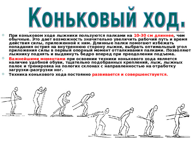 При коньковом ходе лыжники пользуются палками на 10-30 см  длиннее , чем обычные. Это дает возможность значительно увеличить рабочий путь и время действия силы, приложенной к ним. Длинные палки помогают избежать попадания острия на внутреннюю сторону лыжни, выбрать оптимальный угол приложения силы в первый опорный момент отталкивания палками. Позволяют лыжнику поднять и выдвинуть бедро вперед при преодолении подъема. Важнейшими моментами при освоении техники конькового хода является наличие удобной обуви, тщательно подобранных креплений, лыж, лыжных палок и тренировка на пологих склонах с направленностью на отработку загрузки-разгрузки ног. Техника конькового хода постоянно развивается и совершенствуется. 