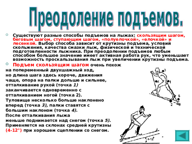 Существуют разные способы подъемов на лыжах: скользящим шагом, беговым шагом, ступающим шагом, «полуелочкой», «елочкой» и лесенкой. Выбор способа зависит от крутизны подъема, условий скольжения, качества смазки лыж, физической и технической подготовленности лыжника. При преодолении подъемов любым способом большое значение имеет активная работа рук, что уменьшает возможность проскальзывания лыж при увеличении крутизны подъема. Подъем скользящим шагом очень похож на попеременный двухшажный ход, но длина шага здесь короче, движения чаще, опора на палки дольше и сильнее, отталкивание рукой (точка 1) заканчивается одновременно с отталкиванием ногой (точка 2). Туловище несколько больше наклонено вперед (точка 3), палки ставятся с большим наклоном (точка 4). После отталкивания лыжа меньше поднимается над снегом (точка 5). Применяется на склонах средней крутизны (4-12°) при хорошем сцеплении со снегом. 