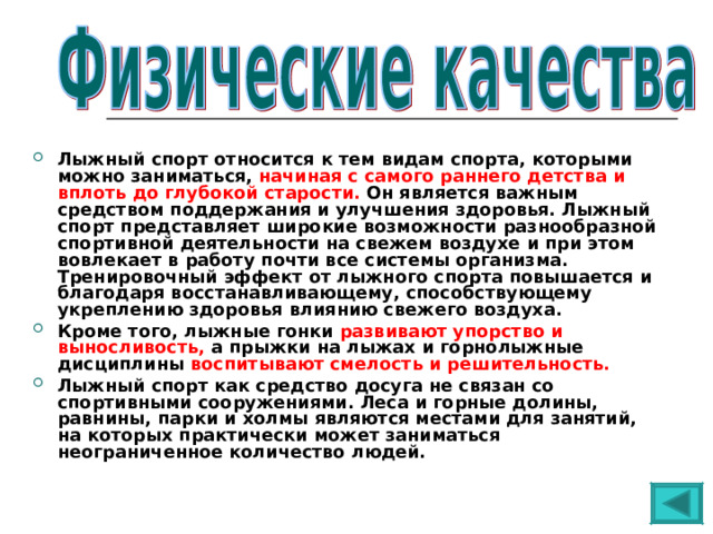 Лыжный спорт относится к тем видам спорта, которыми можно заниматься, начиная с самого раннего детства и вплоть до глубокой старости. Он является важным средством поддержания и улучшения здоровья. Лыжный спорт представляет широкие возможности разнообразной спортивной деятельности на свежем воздухе и при этом вовлекает в работу почти все системы организма. Тренировочный эффект от лыжного спорта повышается и благодаря восстанавливающему, способствующему укреплению здоровья влиянию свежего воздуха. Кроме того, лыжные гонки развивают упорство и выносливость, а прыжки на лыжах и горнолыжные дисциплины воспитывают смелость и решительность.  Лыжный спорт как средство досуга не связан со спортивными сооружениями. Леса и горные долины, равнины, парки и холмы являются местами для занятий, на которых практически может заниматься неограниченное количество людей.    