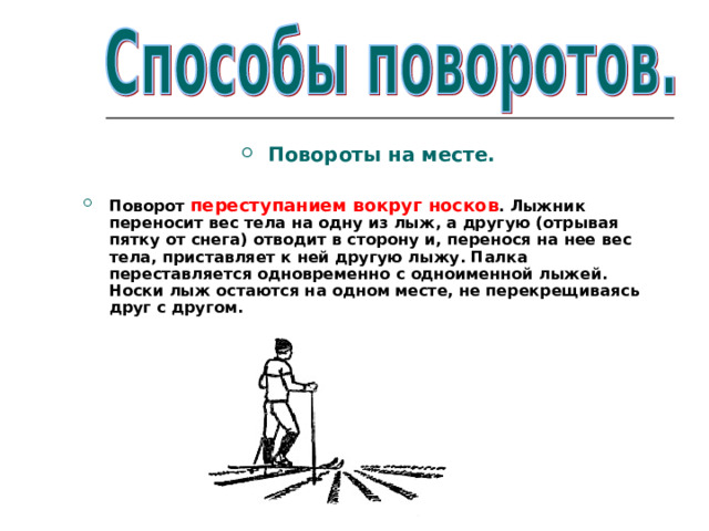 Повороты на месте.  Поворот переступанием вокруг носков . Лыжник переносит вес тела на одну из лыж, а другую (отрывая пятку от снега) отводит в сторону и, перенося на  нее вес тела, приставляет к ней другую лыжу. Палка переставляется одновременно с одноименной лыжей. Носки лыж остаются на одном месте, не перекрещиваясь друг с другом. 