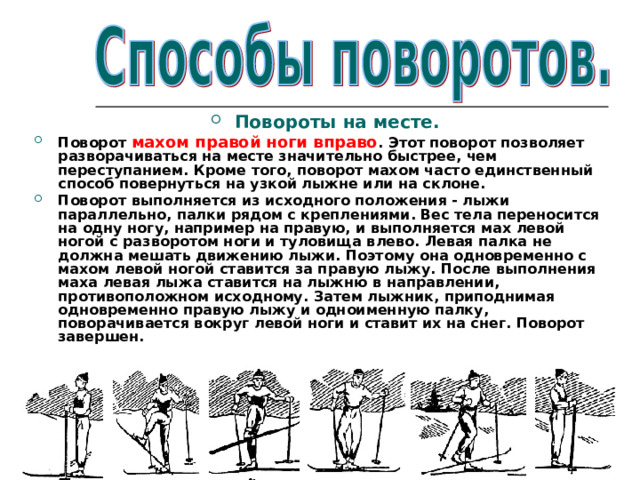  Повороты на месте. Поворот махом правой ноги вправо . Этот поворот позволяет разворачиваться на месте значительно быстрее, чем переступанием. Кроме того, поворот махом часто единственный способ повернуться на узкой лыжне или на склоне. Поворот выполняется из исходного положения - лыжи параллельно, палки рядом с креплениями. Вес тела переносится на одну ногу, например на правую, и выполняется мах левой ногой с разворотом ноги и туловища влево. Левая палка не должна мешать движению лыжи. Поэтому она одновременно с махом левой ногой ставится за правую лыжу. После выполнения маха левая лыжа ставится на лыжню в направлении, противоположном исходному. Затем лыжник, приподнимая одновременно правую лыжу и одноименную палку, поворачивается вокруг левой ноги и ставит их на снег. Поворот завершен.  