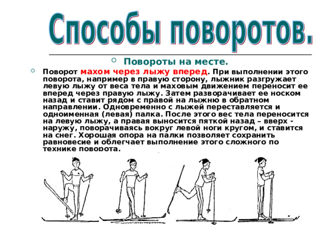 Повороты на месте. Поворот махом через лыжу вперед . При выполнении этого поворота, например в правую сторону, лыжник разгружает левую лыжу от веса тела и маховым движением переносит ее вперед через правую лыжу. Затем разворачивает ее носком назад и ставит рядом с правой на лыжню в обратном направлении. Одновременно с лыжей переставляется и одноименная (левая) палка. После этого вес тела переносится на левую лыжу, а правая выносится пяткой назад – вверх - наружу, поворачиваясь вокруг левой ноги кругом, и ставится на снег. Хорошая опора на палки позволяет сохранить равновесие и облегчает выполнение этого сложного по технике поворота.  