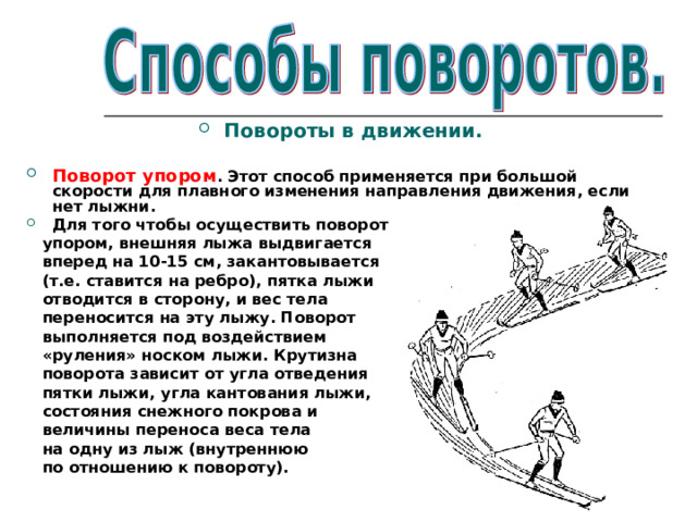 Повороты в движении.  Поворот упором . Этот способ применяется при большой скорости для плавного изменения направления движения, если нет лыжни. Для того чтобы осуществить поворот  упором, внешняя лыжа выдвигается  вперед на 10-15 см, закантовывается  (т.е. ставится на ребро), пятка лыжи  отводится в сторону, и вес тела  переносится на эту лыжу. Поворот  выполняется под воздействием  «руления» носком лыжи. Крутизна  поворота зависит от угла отведения  пятки лыжи, угла кантования лыжи,  состояния снежного покрова и  величины переноса веса тела  на одну из лыж (внутреннюю  по отношению к повороту). 