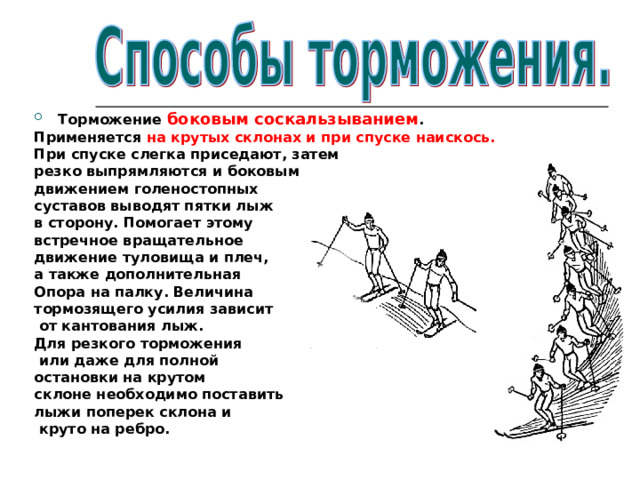 Торможение боковым соскальзыванием . Применяется на крутых склонах и при спуске наискось. При спуске слегка приседают, затем резко выпрямляются и боковым движением голеностопных суставов выводят пятки лыж в сторону. Помогает этому встречное вращательное движение туловища и плеч, а также дополнительная Опора на палку. Величина тормозящего усилия зависит  от кантования лыж. Для резкого торможения  или даже для полной остановки на крутом склоне необходимо поставить лыжи поперек склона и  круто на ребро. 