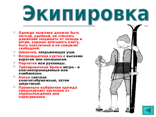  Одежда лыжника должна быть легкой, удобной, не стеснять движения защищать от холода и ветра, хорошо впитывать влагу, быть эластичной и не слишком свободной. Шапочка , закрывающая уши. Ветрозащитная куртка с высоким воротом или капюшоном. Перчатки или рукавицы. Тренировочные брюки ветро - и влагонепроницаемые или комбинезон. Носки сначала хлопчатобумажные, затем шерстяные. Правильно выбранная одежда предохраняет организм от переохлаждения или перегревания.  