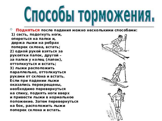 Подняться после падения можно несколькими способами:  1) сесть, подогнуть ноги,  опереться на палки и,  держа лыжи на ребрах  поперек склона, встать; 2) одной рукой взяться за рукоятки палок, другой – за палки у колец (лапок), оттолкнуться и встать; 3) лыжи расположить параллельно, оттолкнуться руками от склона и встать. Если при падении лыжи оказались перекрещены, необходимо перевернуться на спину, поднять ноги вверх и привести лыжи в нормальное положение. Затем перевернуться на бок, расположить лыжи поперек склона и встать.  