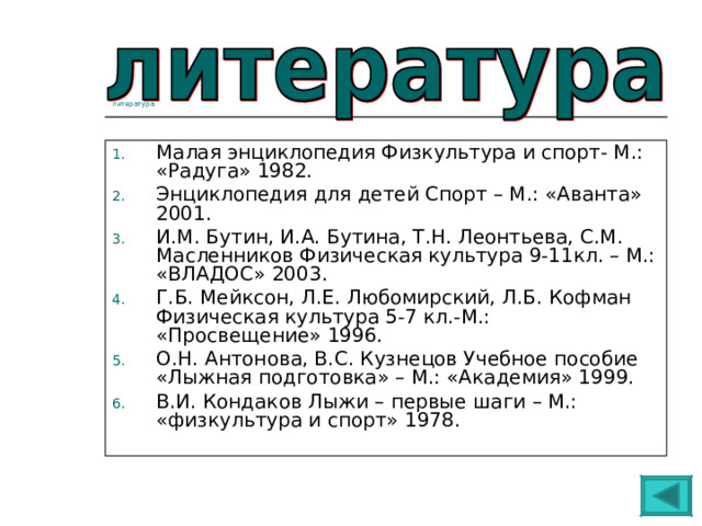 литература Малая энциклопедия Физкультура и спорт- М.: «Радуга» 1982. Энциклопедия для детей Спорт – М.: «Аванта» 2001. И.М. Бутин, И.А. Бутина, Т.Н. Леонтьева, С.М. Масленников Физическая культура 9-11кл. – М.: «ВЛАДОС» 2003. Г.Б. Мейксон, Л.Е. Любомирский, Л.Б. Кофман Физическая культура 5-7 кл.-М.: «Просвещение» 1996. О.Н. Антонова, В.С. Кузнецов Учебное пособие «Лыжная подготовка» – М.: «Академия» 1999. В.И. Кондаков Лыжи – первые шаги – М.: «физкультура и спорт» 1978. 