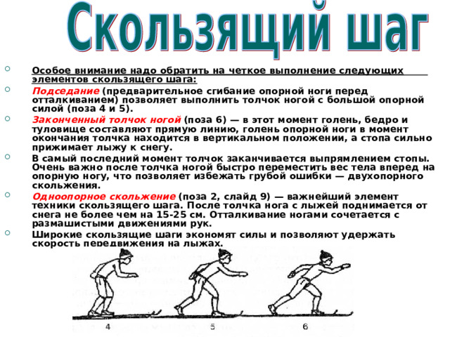 Особое внимание надо обратить на четкое выполнение следующих элементов скользящего шага: Подседание  (предварительное сгибание опорной ноги перед отталкиванием) позволяет выполнить толчок ногой с большой опорной силой (поза 4 и 5). Законченный толчок ногой  (поза 6) — в этот момент голень, бедро и туловище составляют прямую линию, голень опорной ноги в момент окончания толчка находится в вертикальном положении, а стопа сильно прижимает лыжу к снегу. В самый последний момент толчок заканчивается выпрямлением стопы. Очень важно после толчка ногой быстро переместить вес тела вперед на опорную ногу, что позволяет избежать грубой ошибки — двухопорного скольжения. Одноопорное скольжение  (поза 2, слайд 9) — важнейший элемент техники скользящего шага. После толчка нога с лыжей поднимается от снега не более чем на 15-25 см. Отталкивание ногами сочетается с размашистыми движениями рук. Широкие скользящие шаги экономят силы и позволяют удержать скорость передвижения на лыжах. 