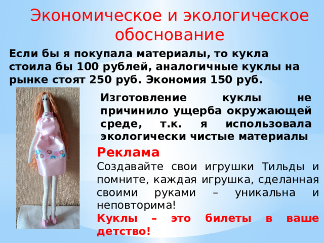 Экономическое и экологическое обоснование Если бы я покупала материалы, то кукла стоила бы 100 рублей, аналогичные куклы на рынке стоят 250 руб. Экономия 150 руб. Изготовление куклы не причинило ущерба окружающей среде, т.к. я использовала экологически чистые материалы Реклама Создавайте свои игрушки Тильды и помните, каждая игрушка, сделанная своими руками – уникальна и неповторима! Куклы – это билеты в ваше детство! 