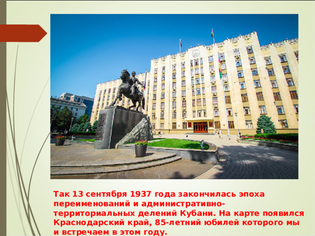 Так 13 сентября 1937 года закончилась эпоха переименований и административно-территориальных делений Кубани. На карте появился Краснодарский край, 85-летний юбилей которого мы и встречаем в этом году. 