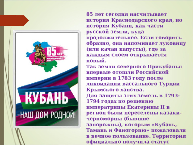 85 лет сегодня насчитывает история Краснодарского края, но история Кубани, как части русской земли, куда продолжительнее. Если говорить образно, она напоминает луковицу (или качан капусты), где за каждым слоем открывается новый. Так земли северного Прикубанья впервые отошли Российской империи в 1783 году после ликвидации вассального Турции Крымского ханства. Для защиты этих земель в 1793-1794 годах по решению императрицы Екатерины II в регион были переселены казаки-черноморцы (бывшие запорожцы), которым «Кубань, Тамань и Фаногорию» пожаловали в вечное пользование. Территория официально получила статус «Земли Черноморского казачьего войска». Непосредственное участие в формировании региона и пограничной линии принимали Григорий Александрович Потемкин и Александр Васильевич Суворов . 