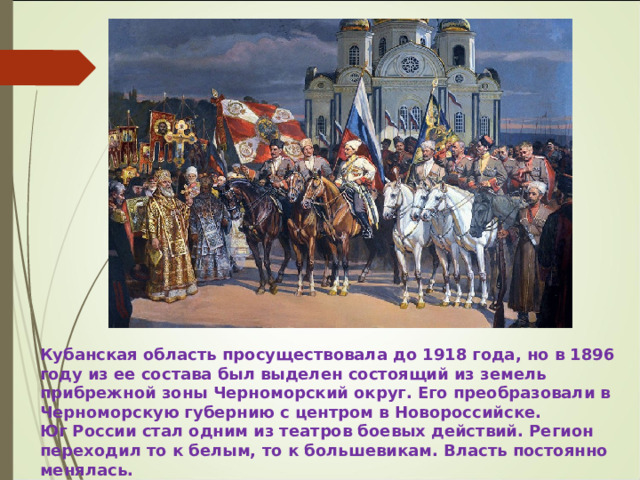 Кубанская область просуществовала до 1918 года, но в 1896 году из ее состава был выделен состоящий из земель прибрежной зоны Черноморский округ. Его преобразовали в Черноморскую губернию с центром в Новороссийске. Юг России стал одним из театров боевых действий. Регион переходил то к белым, то к большевикам. Власть постоянно менялась. 