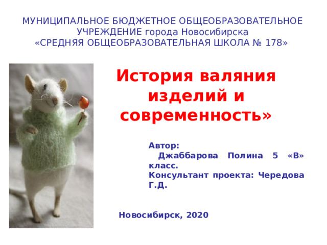 МУНИЦИПАЛЬНОЕ БЮДЖЕТНОЕ ОБЩЕОБРАЗОВАТЕЛЬНОЕ УЧРЕЖДЕНИЕ города Новосибирска «СРЕДНЯЯ ОБЩЕОБРАЗОВАТЕЛЬНАЯ ШКОЛА № 178» История валяния изделий и современность» Автор:  Джаббарова Полина 5 «В» класс. Консультант проекта: Чередова Г.Д.  Новосибирск, 2020 